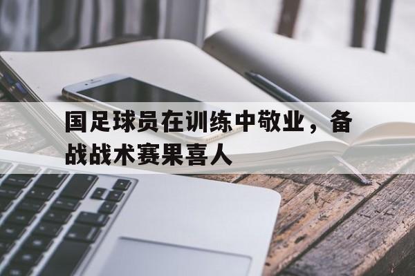 国足球员在训练中敬业，备战战术赛果喜人