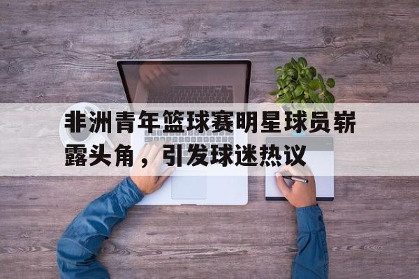 非洲青年篮球赛明星球员崭露头角，引发球迷热议
