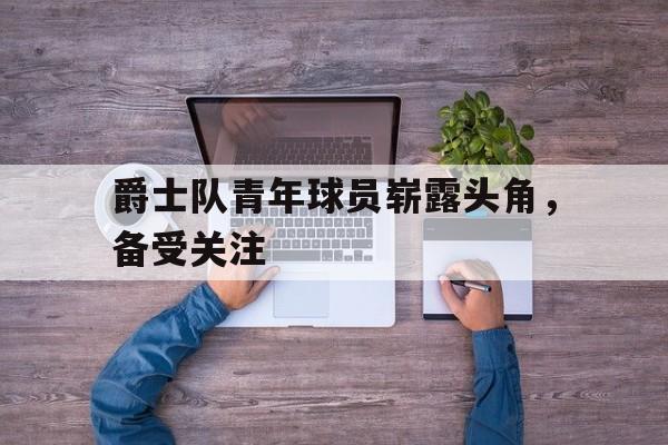 爵士队青年球员崭露头角，备受关注
