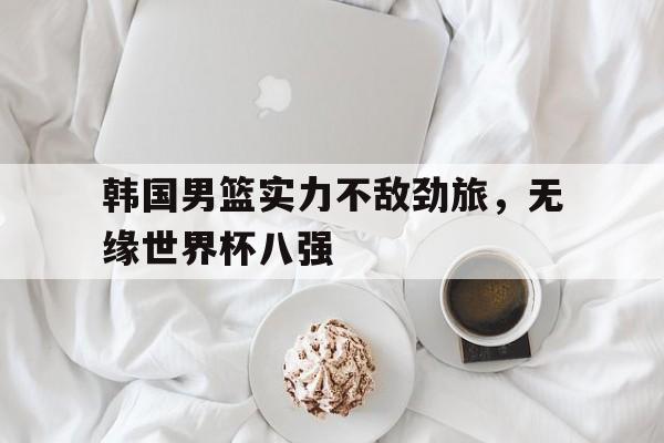 韩国男篮实力不敌劲旅，无缘世界杯八强